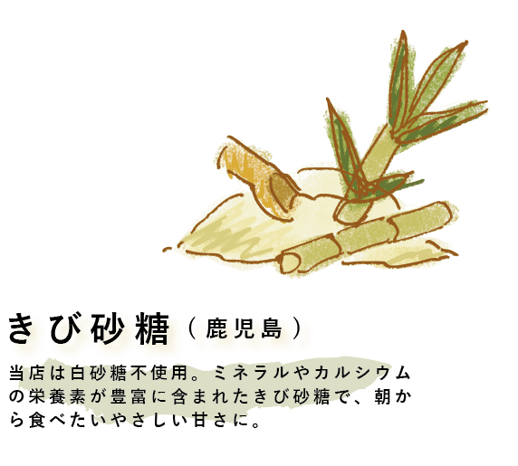 当店は白砂糖不使用。ミネラルやカルシウムの栄養素が豊富に含まれたきび砂糖で、朝から食べたいやさしい甘さに。